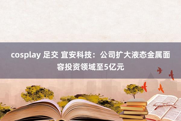 cosplay 足交 宜安科技：公司扩大液态金属面容投资领域至5亿元
