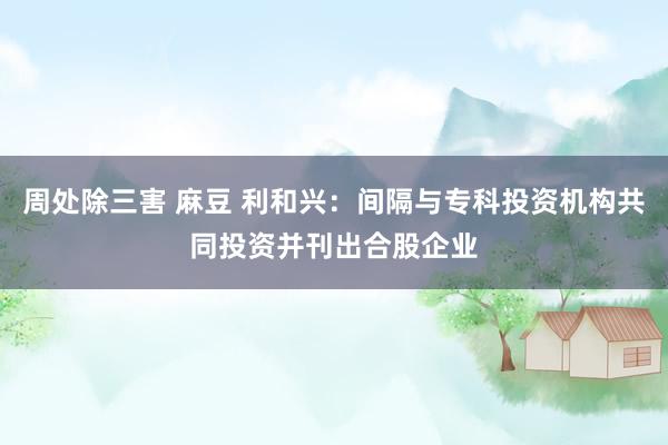 周处除三害 麻豆 利和兴：间隔与专科投资机构共同投资并刊出合股企业