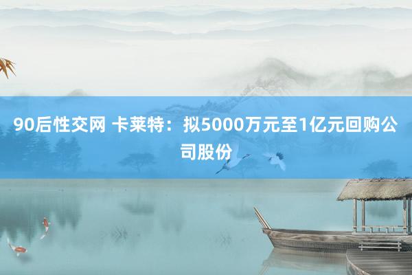 90后性交网 卡莱特：拟5000万元至1亿元回购公司股份