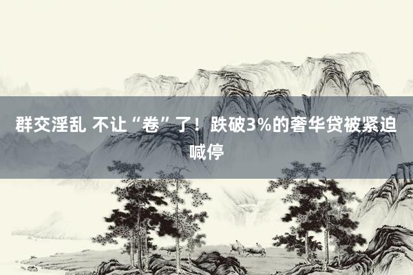 群交淫乱 不让“卷”了！跌破3%的奢华贷被紧迫喊停