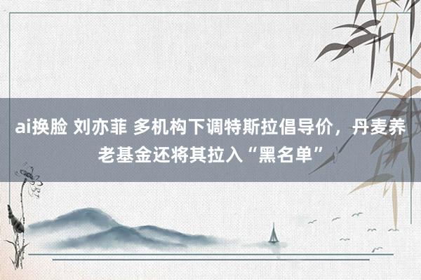 ai换脸 刘亦菲 多机构下调特斯拉倡导价，丹麦养老基金还将其拉入“黑名单”