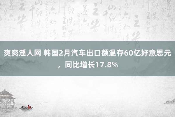 爽爽淫人网 韩国2月汽车出口额温存60亿好意思元，同比增长17.8%