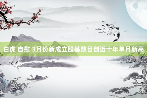 白虎 自慰 3月份新成立股基数目创近十年单月新高
