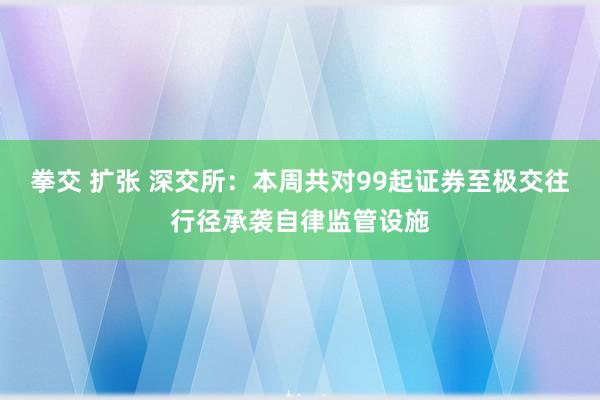 拳交 扩张 深交所：本周共对99起证券至极交往行径承袭自律监管设施