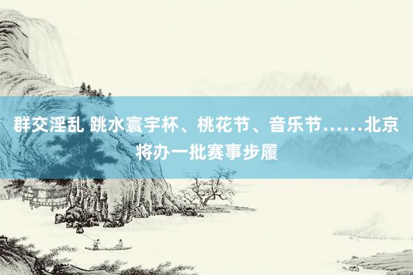 群交淫乱 跳水寰宇杯、桃花节、音乐节……北京将办一批赛事步履