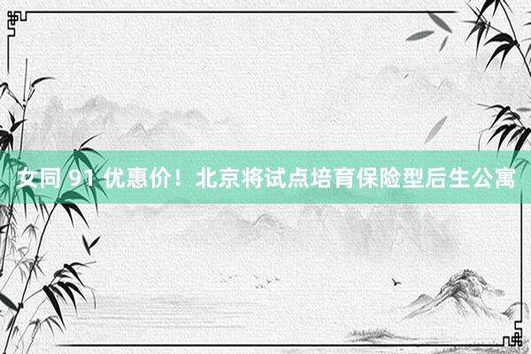 女同 91 优惠价！北京将试点培育保险型后生公寓