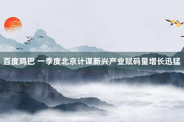 百度鸡巴 一季度北京计谋新兴产业赋码量增长迅猛