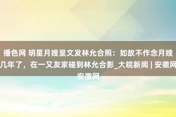 播色网 明星月嫂呈文发林允合照：如故不作念月嫂几年了，在一又友家碰到林允合影_大皖新闻 | 安徽网
