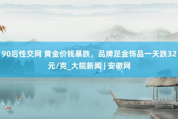 90后性交网 黄金价钱暴跌，品牌足金饰品一天跌32元/克_大皖新闻 | 安徽网