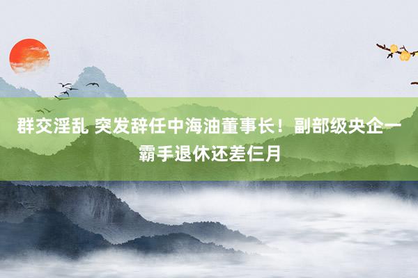 群交淫乱 突发辞任中海油董事长！副部级央企一霸手退休还差仨月