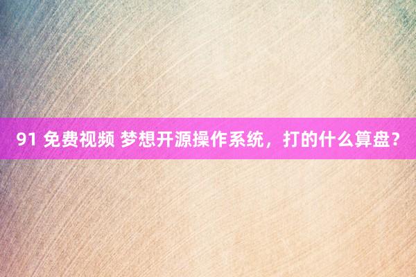 91 免费视频 梦想开源操作系统，打的什么算盘？