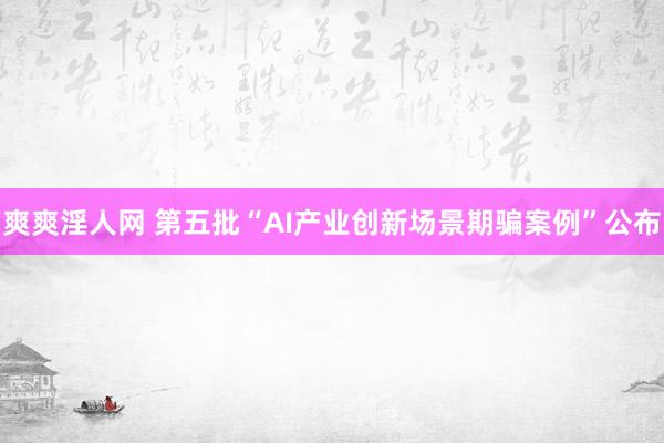 爽爽淫人网 第五批“AI产业创新场景期骗案例”公布