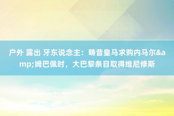 户外 露出 牙东说念主：畴昔皇马求购内马尔&姆巴佩时，大巴黎条目取得维尼修斯