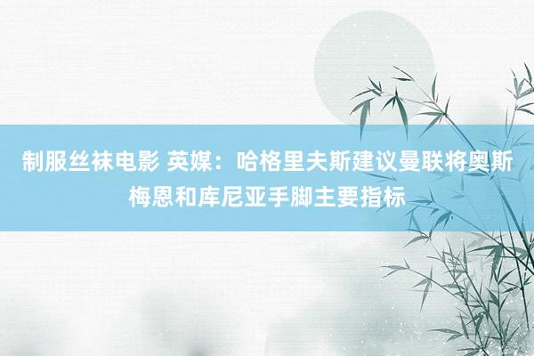 制服丝袜电影 英媒：哈格里夫斯建议曼联将奥斯梅恩和库尼亚手脚主要指标