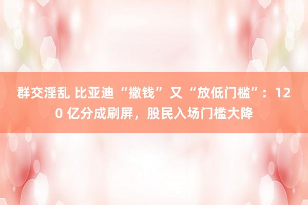 群交淫乱 比亚迪 “撒钱” 又 “放低门槛”：120 亿分成刷屏，股民入场门槛大降