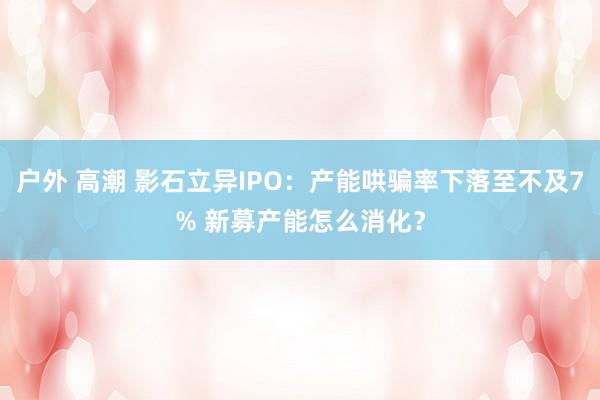 户外 高潮 影石立异IPO：产能哄骗率下落至不及7% 新募产能怎么消化？