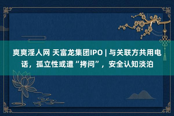 爽爽淫人网 天富龙集团IPO | 与关联方共用电话，孤立性或遭“拷问”，安全认知淡泊