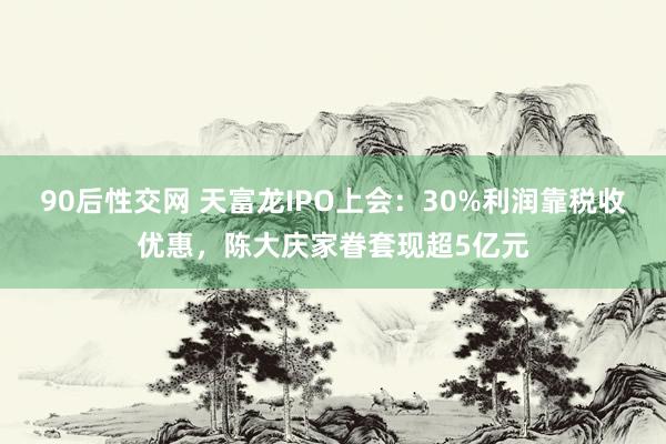 90后性交网 天富龙IPO上会：30%利润靠税收优惠，陈大庆家眷套现超5亿元
