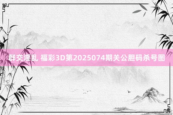 群交淫乱 福彩3D第2025074期关公胆码杀号图