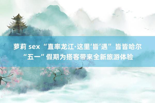 萝莉 sex “直率龙江·这里‘皆’遇” 皆皆哈尔“五一”假期为搭客带来全新旅游体验