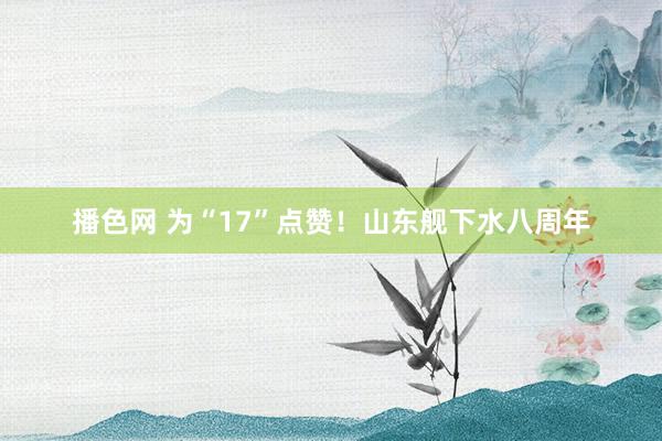 播色网 为“17”点赞！山东舰下水八周年