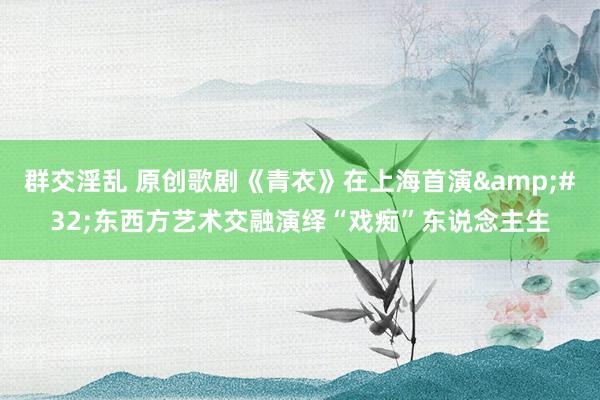 群交淫乱 原创歌剧《青衣》在上海首演&#32;东西方艺术交融演绎“戏痴”东说念主生