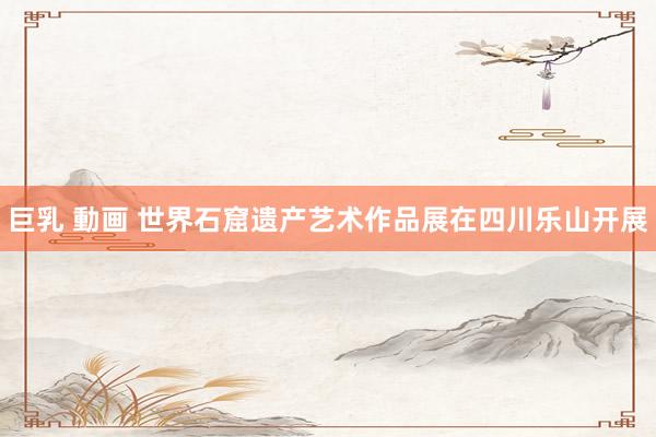 巨乳 動画 世界石窟遗产艺术作品展在四川乐山开展